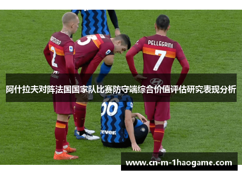 阿什拉夫对阵法国国家队比赛防守端综合价值评估研究表现分析 阿什拉夫对阵法国国家队比赛防守端综合价值评估研究表现分析