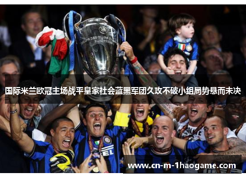 国际米兰欧冠主场战平皇家社会蓝黑军团久攻不破小组局势悬而未决 国际米兰欧冠主场战平皇家社会蓝黑军团久攻不破小组局势悬而未决