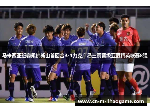 马来西亚班霸柔佛新山首回合3-1力克广岛三箭晋级亚冠精英联赛8强