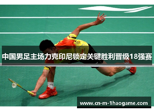 中国男足主场力克印尼锁定关键胜利晋级18强赛 中国男足主场力克印尼锁定关键胜利晋级18强赛