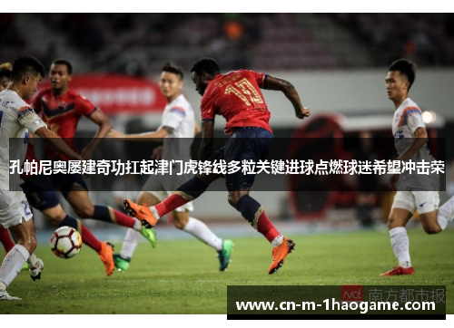 孔帕尼奥屡建奇功扛起津门虎锋线多粒关键进球点燃球迷希望冲击荣 孔帕尼奥屡建奇功扛起津门虎锋线多粒关键进球点燃球迷希望冲击荣