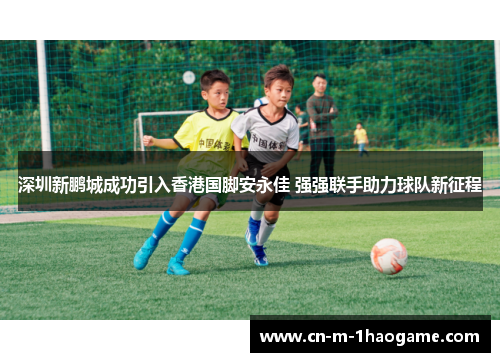 深圳新鹏城成功引入香港国脚安永佳 强强联手助力球队新征程 深圳新鹏城成功引入香港国脚安永佳 强强联手助力球队新征程